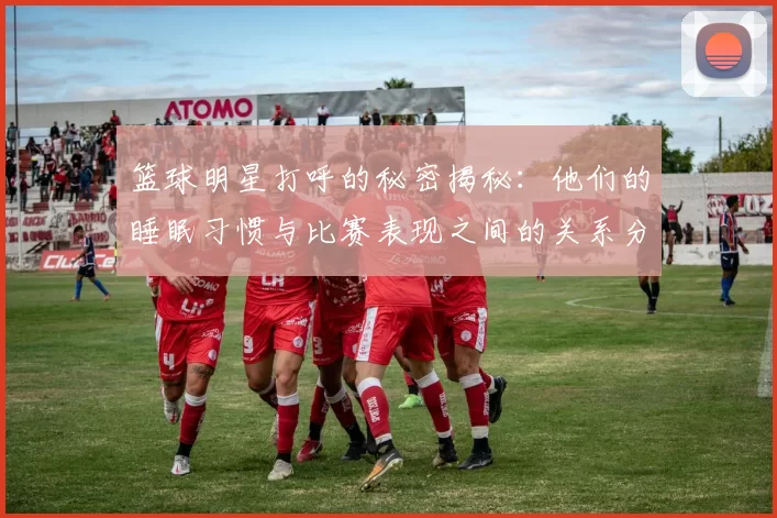 篮球明星打呼的秘密揭秘：他们的睡眠习惯与比赛表现之间的关系分析