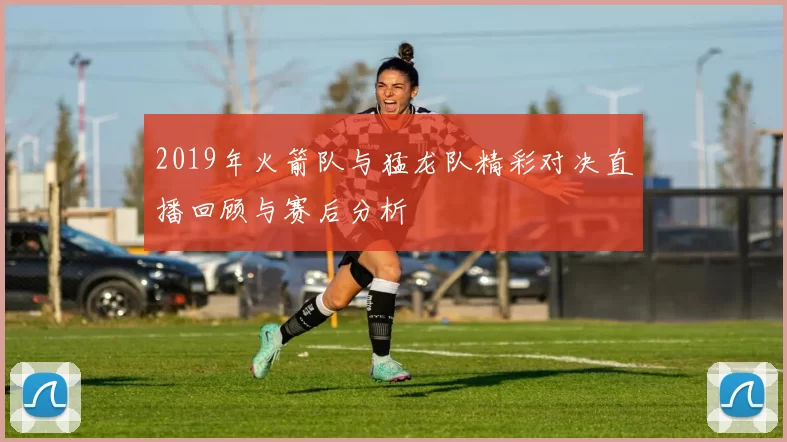 2019年火箭队与猛龙队精彩对决直播回顾与赛后分析