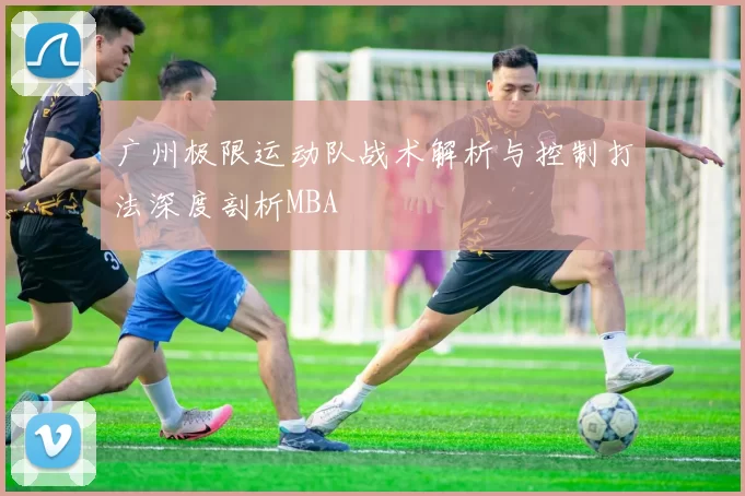 广州极限运动队战术解析与控制打法深度剖析MBA